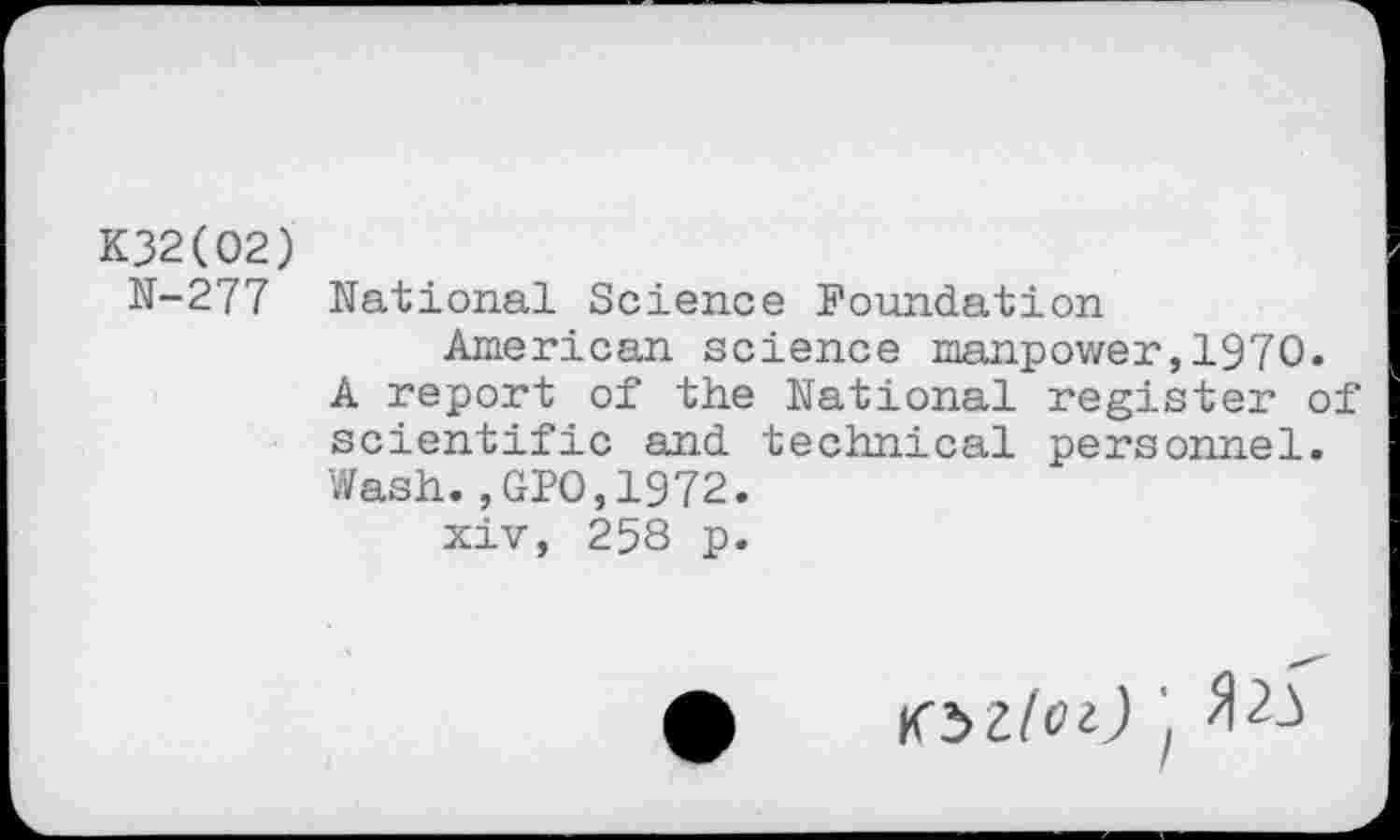 ﻿K32(02)
N-277 National Science Foundation
American science manpower,1970.
A report of the National register of scientific and technical personnel. Wash.,GIO,1972.
xiv, 258 p.
• tbllOi) 'f fl 23